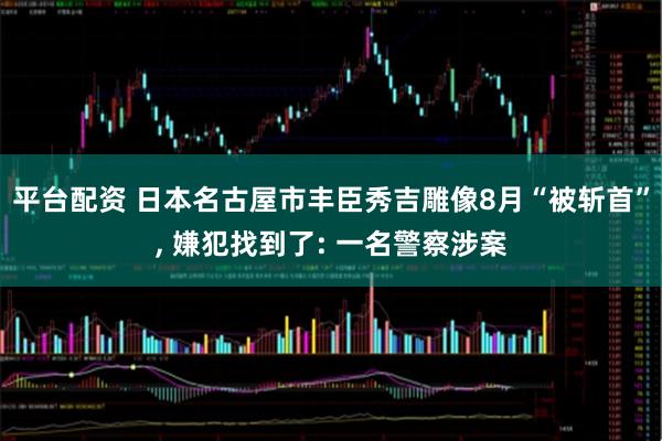 平台配资 日本名古屋市丰臣秀吉雕像8月“被斩首”, 嫌犯找到了: 一名警察涉案