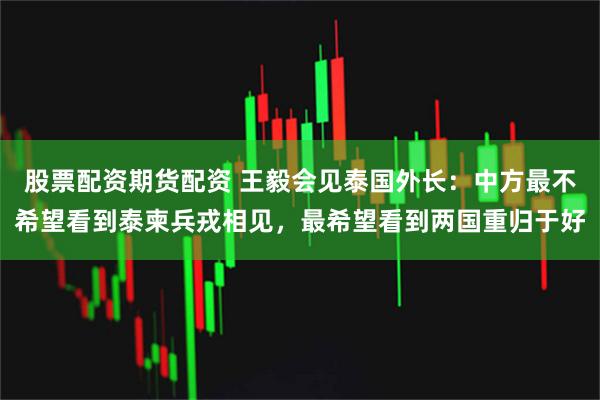 股票配资期货配资 王毅会见泰国外长：中方最不希望看到泰柬兵戎相见，最希望看到两国重归于好