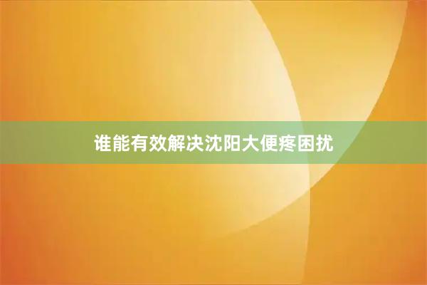谁能有效解决沈阳大便疼困扰