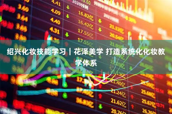 绍兴化妆技能学习｜花泽美学 打造系统化化妆教学体系