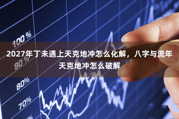 2027年丁未遇上天克地冲怎么化解，八字与流年天克地冲怎么破解