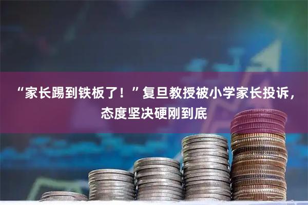 “家长踢到铁板了！”复旦教授被小学家长投诉，态度坚决硬刚到底