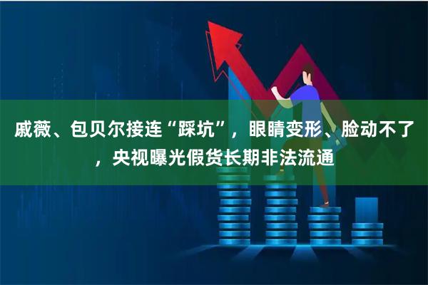 戚薇、包贝尔接连“踩坑”，眼睛变形、脸动不了，央视曝光假货长期非法流通